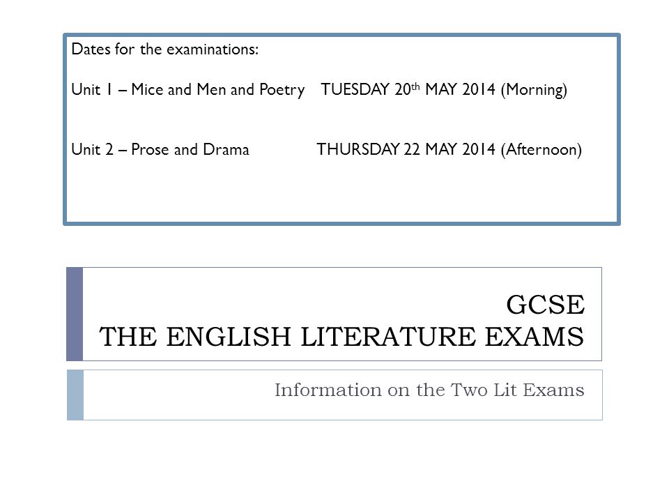 GCSE THE ENGLISH LITERATURE EXAMS Information on the Two Lit Exams Dates for the examinations: Unit 1 – Mice and Men and Poetry TUESDAY 20 th MAY 2014 (Morning) Unit 2 – Prose and Drama THURSDAY 22 MAY 2014 (Afternoon)