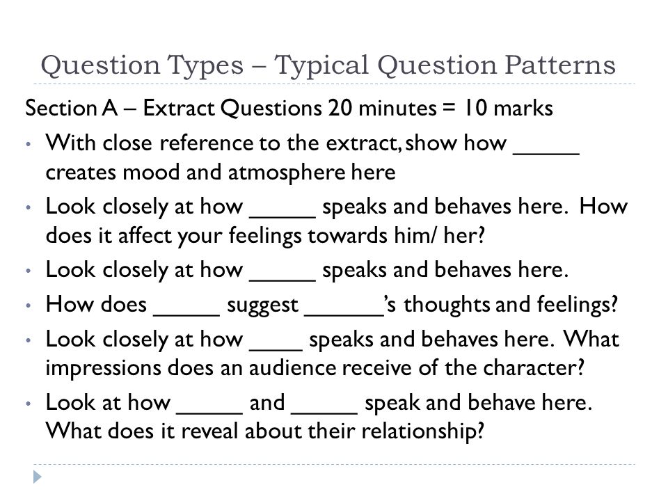 Question Types – Typical Question Patterns Section A – Extract Questions 20 minutes = 10 marks With close reference to the extract, show how _____ creates mood and atmosphere here Look closely at how _____ speaks and behaves here.