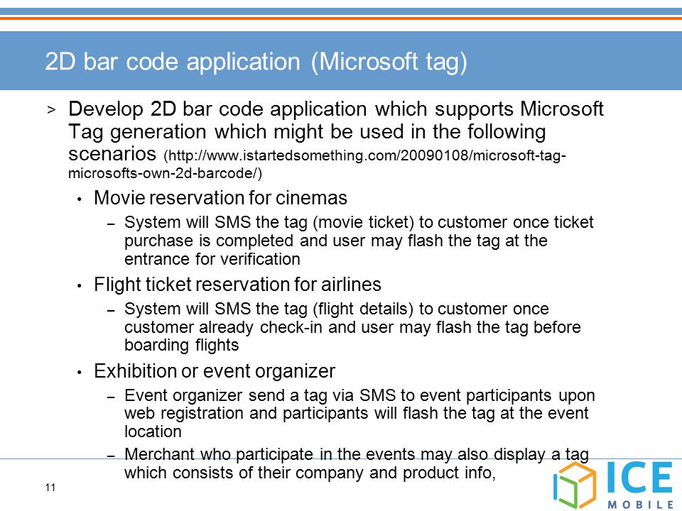 11 2D bar code application (Microsoft tag) > Develop 2D bar code application which supports Microsoft Tag generation which might be used in the following scenarios (  microsofts-own-2d-barcode/) Movie reservation for cinemas – System will SMS the tag (movie ticket) to customer once ticket purchase is completed and user may flash the tag at the entrance for verification Flight ticket reservation for airlines – System will SMS the tag (flight details) to customer once customer already check-in and user may flash the tag before boarding flights Exhibition or event organizer – Event organizer send a tag via SMS to event participants upon web registration and participants will flash the tag at the event location – Merchant who participate in the events may also display a tag which consists of their company and product info,