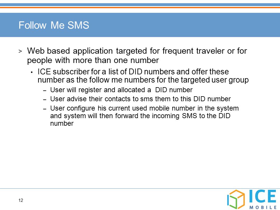 12 Follow Me SMS > Web based application targeted for frequent traveler or for people with more than one number ICE subscriber for a list of DID numbers and offer these number as the follow me numbers for the targeted user group – User will register and allocated a DID number – User advise their contacts to sms them to this DID number – User configure his current used mobile number in the system and system will then forward the incoming SMS to the DID number