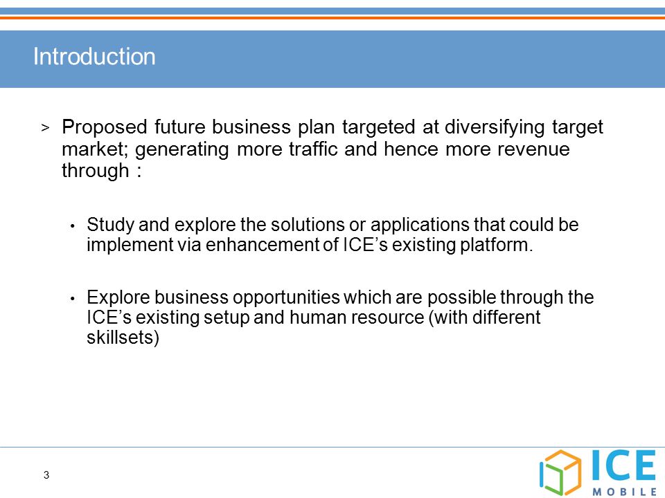 3 > Proposed future business plan targeted at diversifying target market; generating more traffic and hence more revenue through : Study and explore the solutions or applications that could be implement via enhancement of ICE’s existing platform.