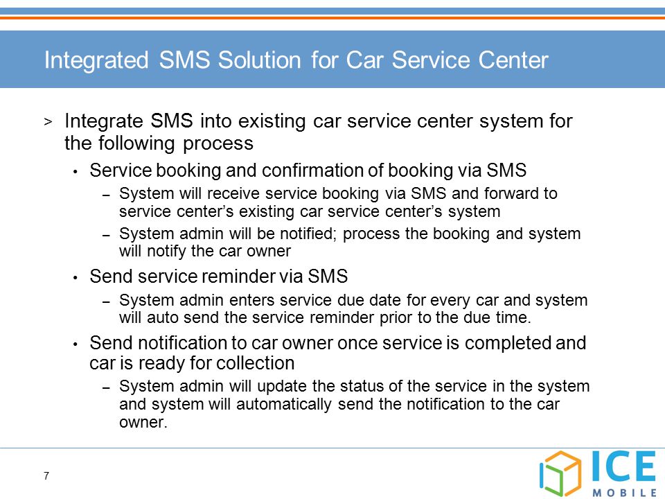 7 > Integrate SMS into existing car service center system for the following process Service booking and confirmation of booking via SMS – System will receive service booking via SMS and forward to service center’s existing car service center’s system – System admin will be notified; process the booking and system will notify the car owner Send service reminder via SMS – System admin enters service due date for every car and system will auto send the service reminder prior to the due time.