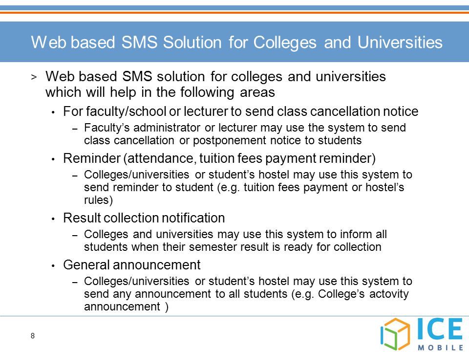 8 Web based SMS Solution for Colleges and Universities > Web based SMS solution for colleges and universities which will help in the following areas For faculty/school or lecturer to send class cancellation notice – Faculty’s administrator or lecturer may use the system to send class cancellation or postponement notice to students Reminder (attendance, tuition fees payment reminder) – Colleges/universities or student’s hostel may use this system to send reminder to student (e.g.