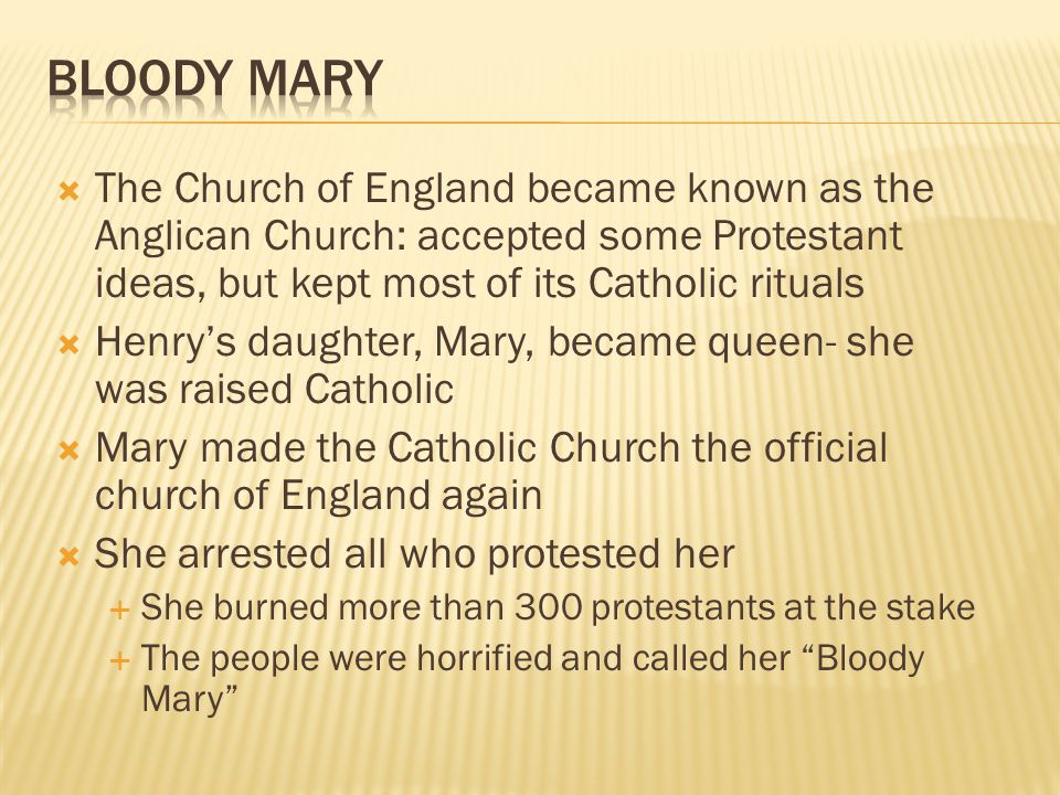  The Church of England became known as the Anglican Church: accepted some Protestant ideas, but kept most of its Catholic rituals  Henry’s daughter, Mary, became queen- she was raised Catholic  Mary made the Catholic Church the official church of England again  She arrested all who protested her  She burned more than 300 protestants at the stake  The people were horrified and called her Bloody Mary