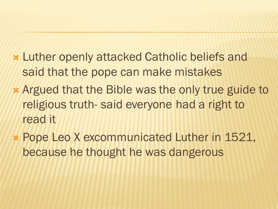  Luther openly attacked Catholic beliefs and said that the pope can make mistakes  Argued that the Bible was the only true guide to religious truth- said everyone had a right to read it  Pope Leo X excommunicated Luther in 1521, because he thought he was dangerous