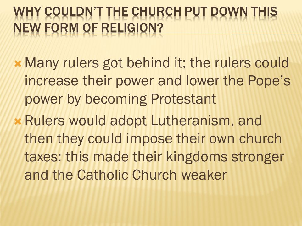  Many rulers got behind it; the rulers could increase their power and lower the Pope’s power by becoming Protestant  Rulers would adopt Lutheranism, and then they could impose their own church taxes: this made their kingdoms stronger and the Catholic Church weaker