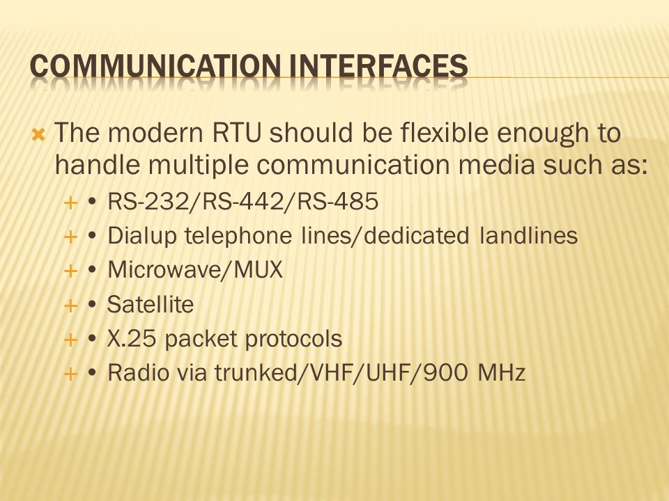  The modern RTU should be flexible enough to handle multiple communication media such as:  RS-232/RS-442/RS-485  Dialup telephone lines/dedicated landlines  Microwave/MUX  Satellite  X.25 packet protocols  Radio via trunked/VHF/UHF/900 MHz