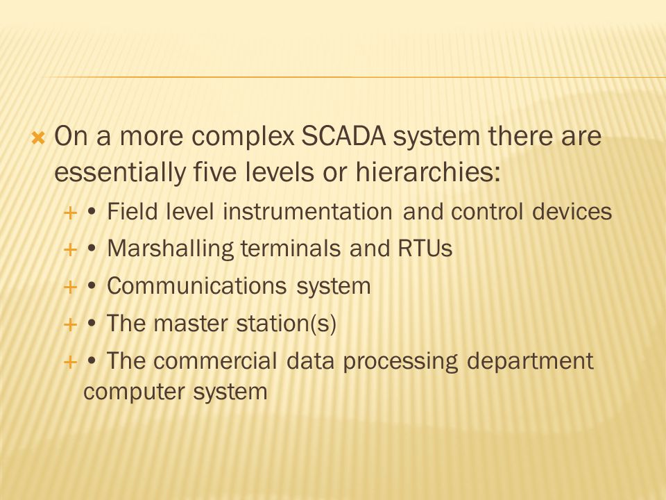  On a more complex SCADA system there are essentially five levels or hierarchies:  Field level instrumentation and control devices  Marshalling terminals and RTUs  Communications system  The master station(s)  The commercial data processing department computer system