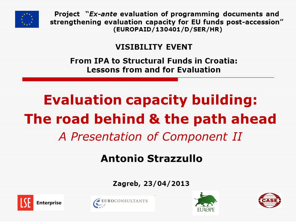 Project Ex-ante evaluation of programming documents and strengthening evaluation capacity for EU funds post-accession (EUROPAID/130401/D/SER/HR) Evaluation capacity building: The road behind & the path ahead A Presentation of Component II VISIBILITY EVENT From IPA to Structural Funds in Croatia: Lessons from and for Evaluation Antonio Strazzullo Zagreb, 23/04/2013