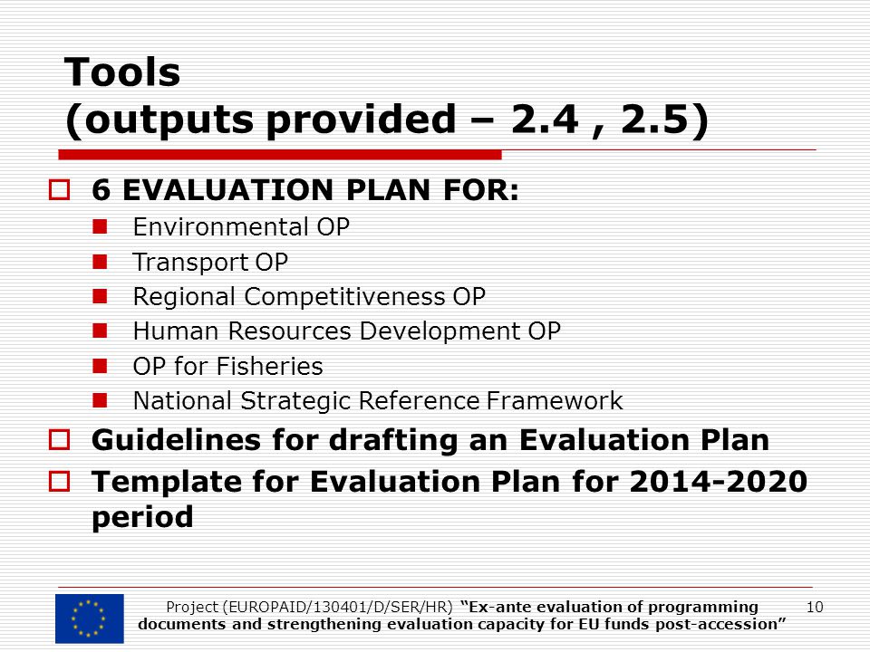 Tools (outputs provided – 2.4, 2.5)  6 EVALUATION PLAN FOR: Environmental OP Transport OP Regional Competitiveness OP Human Resources Development OP OP for Fisheries National Strategic Reference Framework  Guidelines for drafting an Evaluation Plan  Template for Evaluation Plan for period 10Project (EUROPAID/130401/D/SER/HR) Ex-ante evaluation of programming documents and strengthening evaluation capacity for EU funds post-accession