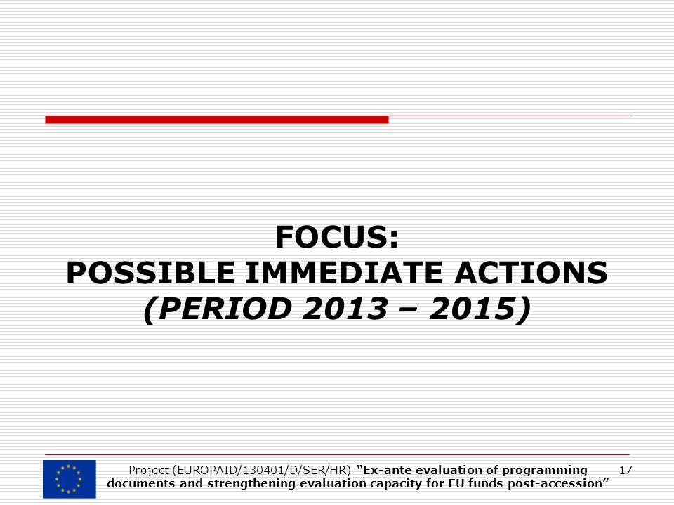 FOCUS: POSSIBLE IMMEDIATE ACTIONS (PERIOD 2013 – 2015) 17Project (EUROPAID/130401/D/SER/HR) Ex-ante evaluation of programming documents and strengthening evaluation capacity for EU funds post-accession