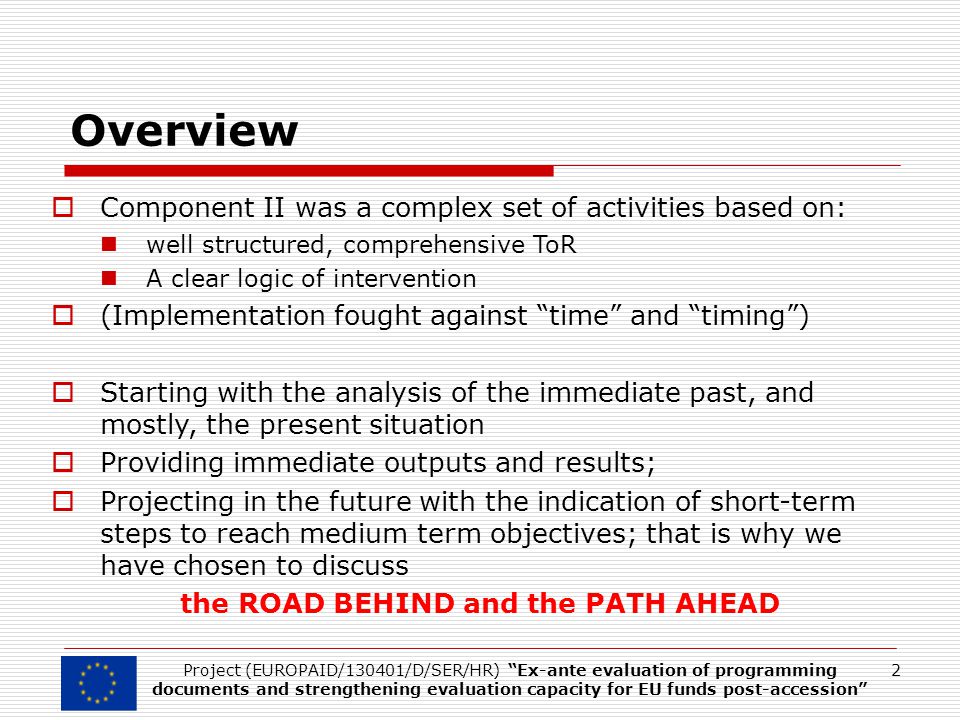 Overview  Component II was a complex set of activities based on: well structured, comprehensive ToR A clear logic of intervention  (Implementation fought against time and timing )  Starting with the analysis of the immediate past, and mostly, the present situation  Providing immediate outputs and results;  Projecting in the future with the indication of short-term steps to reach medium term objectives; that is why we have chosen to discuss the ROAD BEHIND and the PATH AHEAD 2Project (EUROPAID/130401/D/SER/HR) Ex-ante evaluation of programming documents and strengthening evaluation capacity for EU funds post-accession