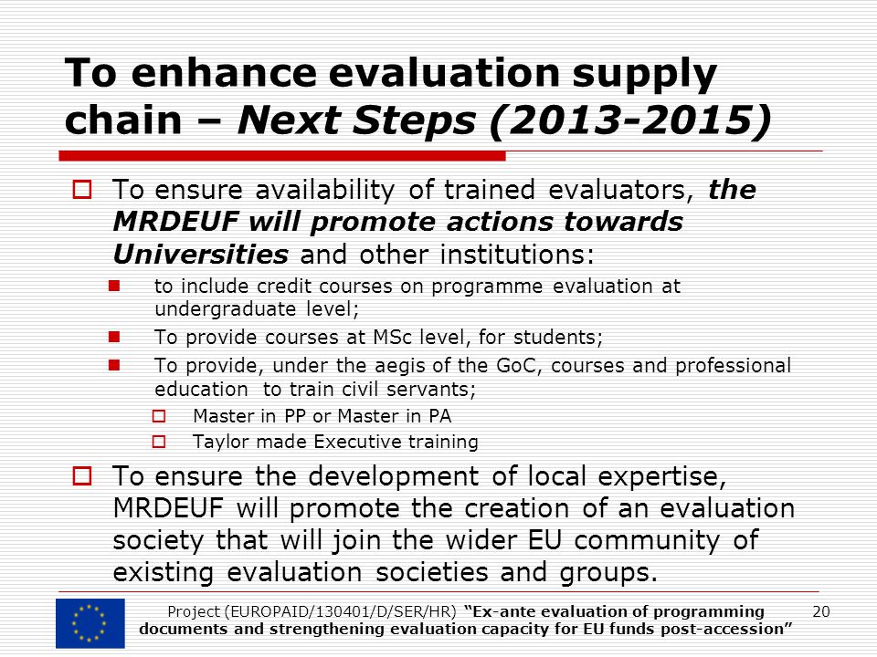 To enhance evaluation supply chain – Next Steps ( )  To ensure availability of trained evaluators, the MRDEUF will promote actions towards Universities and other institutions: to include credit courses on programme evaluation at undergraduate level; To provide courses at MSc level, for students; To provide, under the aegis of the GoC, courses and professional education to train civil servants;  Master in PP or Master in PA  Taylor made Executive training  To ensure the development of local expertise, MRDEUF will promote the creation of an evaluation society that will join the wider EU community of existing evaluation societies and groups.