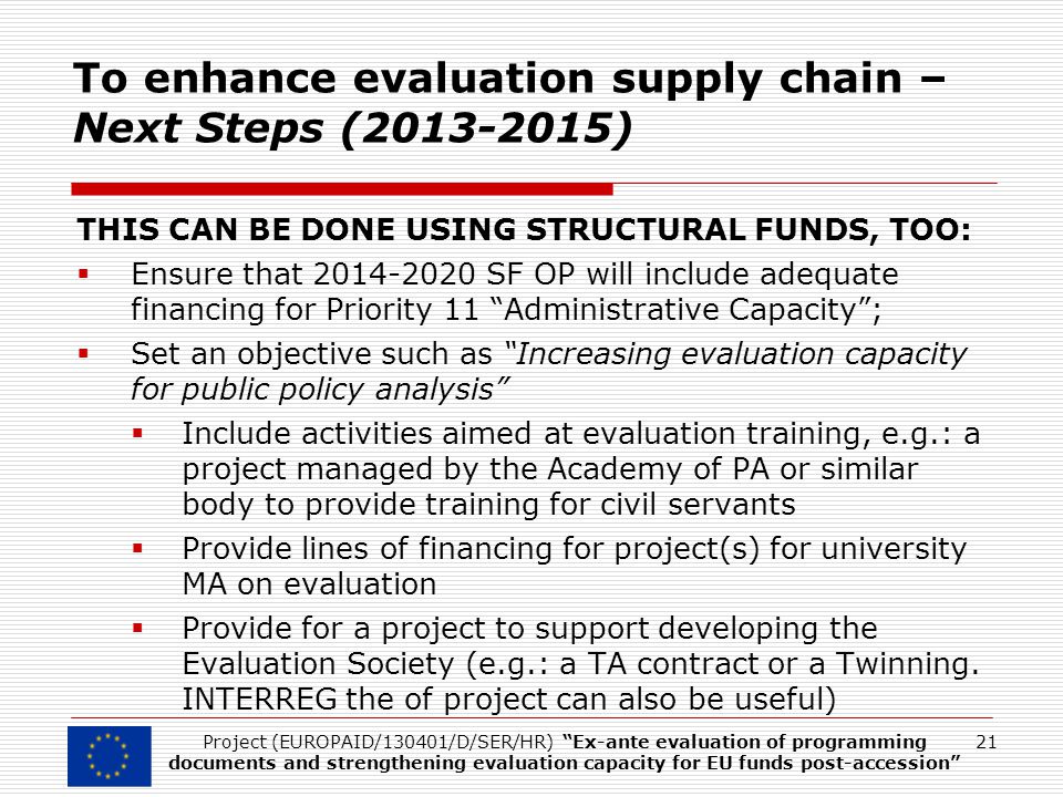 To enhance evaluation supply chain – Next Steps ( ) THIS CAN BE DONE USING STRUCTURAL FUNDS, TOO:  Ensure that SF OP will include adequate financing for Priority 11 Administrative Capacity ;  Set an objective such as Increasing evaluation capacity for public policy analysis  Include activities aimed at evaluation training, e.g.: a project managed by the Academy of PA or similar body to provide training for civil servants  Provide lines of financing for project(s) for university MA on evaluation  Provide for a project to support developing the Evaluation Society (e.g.: a TA contract or a Twinning.