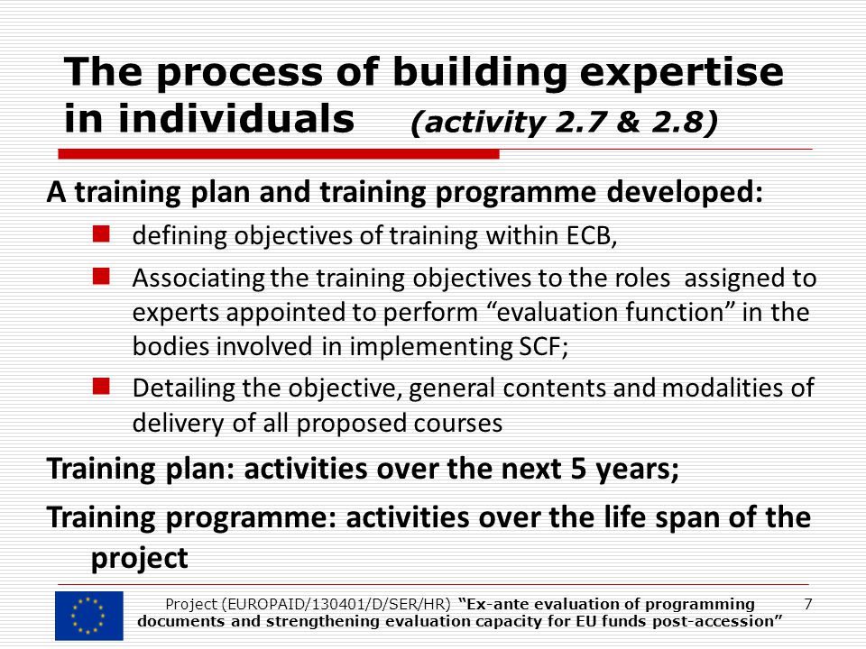 The process of building expertise in individuals (activity 2.7 & 2.8) A training plan and training programme developed: defining objectives of training within ECB, Associating the training objectives to the roles assigned to experts appointed to perform evaluation function in the bodies involved in implementing SCF; Detailing the objective, general contents and modalities of delivery of all proposed courses Training plan: activities over the next 5 years; Training programme: activities over the life span of the project 7Project (EUROPAID/130401/D/SER/HR) Ex-ante evaluation of programming documents and strengthening evaluation capacity for EU funds post-accession