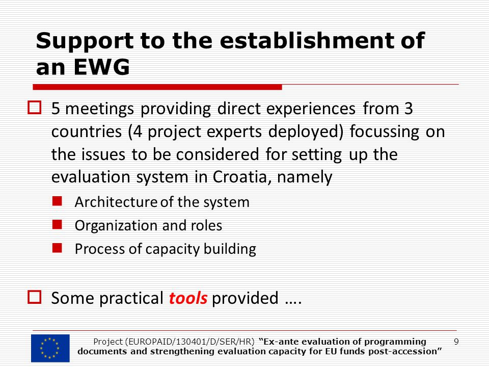Support to the establishment of an EWG  5 meetings providing direct experiences from 3 countries (4 project experts deployed) focussing on the issues to be considered for setting up the evaluation system in Croatia, namely Architecture of the system Organization and roles Process of capacity building  Some practical tools provided ….
