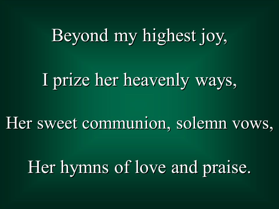 Beyond my highest joy, I prize her heavenly ways, Her sweet communion, solemn vows, Her hymns of love and praise.