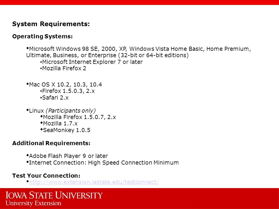 System Requirements: Operating Systems: Microsoft Windows 98 SE, 2000, XP, Windows Vista Home Basic, Home Premium, Ultimate, Business, or Enterprise (32-bit or 64-bit editions) Microsoft Internet Explorer 7 or later Mozilla Firefox 2 Mac OS X 10.2, 10.3, 10.4 Firefox , 2.x Safari 2.x Linux (Participants only) Mozilla Firefox , 2.x Mozilla 1.7.x SeaMonkey Additional Requirements: Adobe Flash Player 9 or later Internet Connection: High Speed Connection Minimum Test Your Connection: