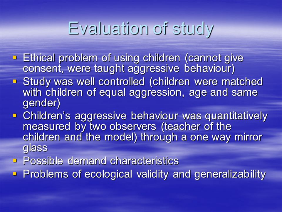 Evaluation of study  Ethical problem of using children (cannot give consent, were taught aggressive behaviour)  Study was well controlled (children were matched with children of equal aggression, age and same gender)  Children’s aggressive behaviour was quantitatively measured by two observers (teacher of the children and the model) through a one way mirror glass  Possible demand characteristics  Problems of ecological validity and generalizability