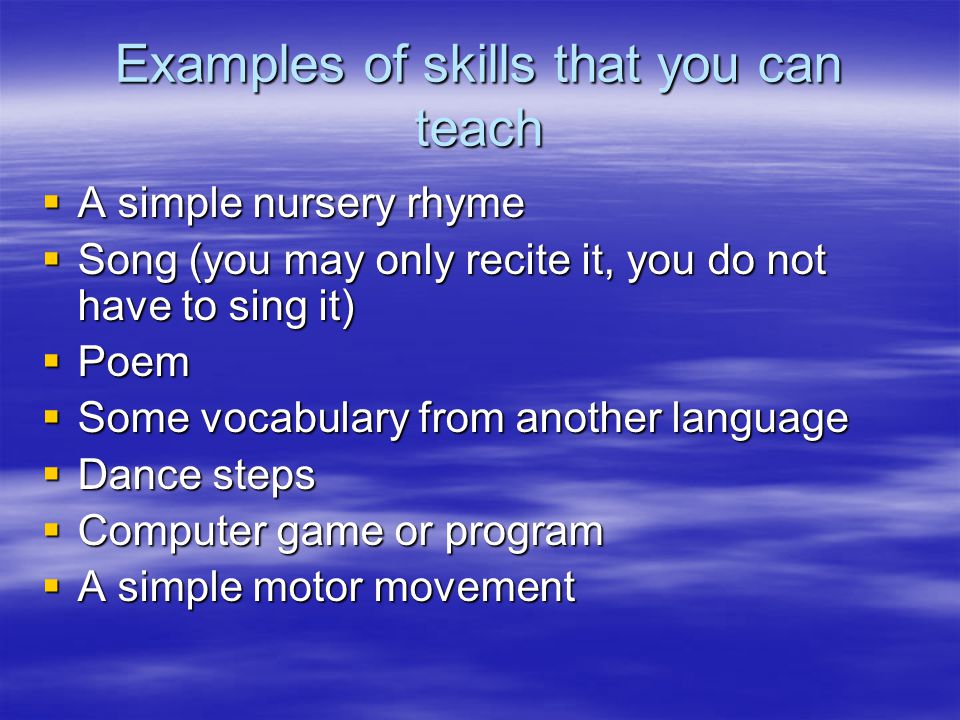 Examples of skills that you can teach  A simple nursery rhyme  Song (you may only recite it, you do not have to sing it)  Poem  Some vocabulary from another language  Dance steps  Computer game or program  A simple motor movement