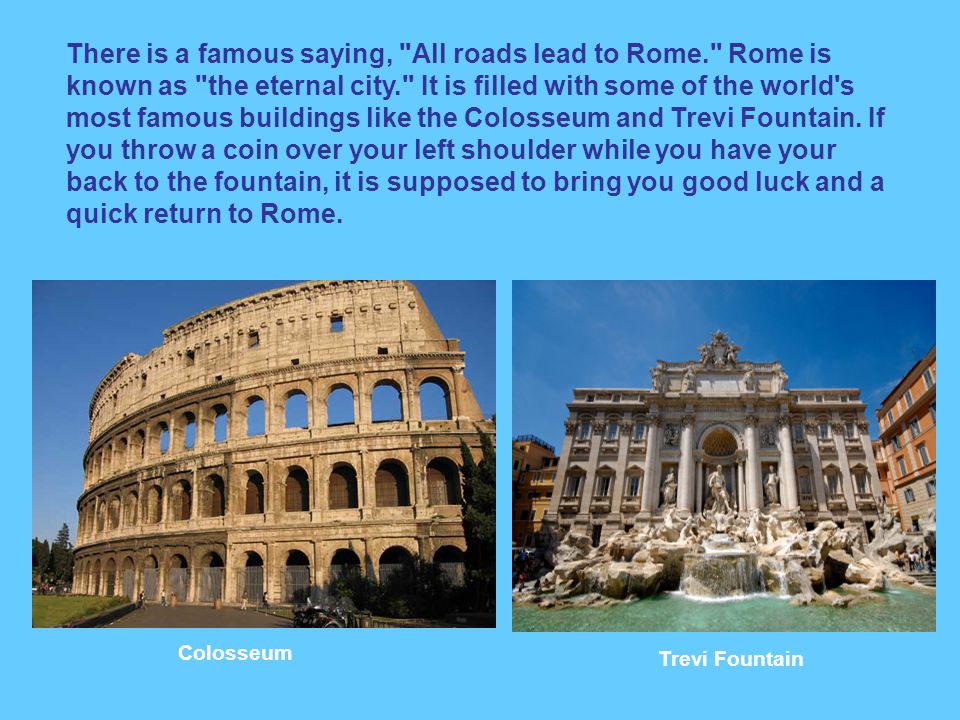 There is a famous saying, All roads lead to Rome. Rome is known as the eternal city. It is filled with some of the world s most famous buildings like the Colosseum and Trevi Fountain.