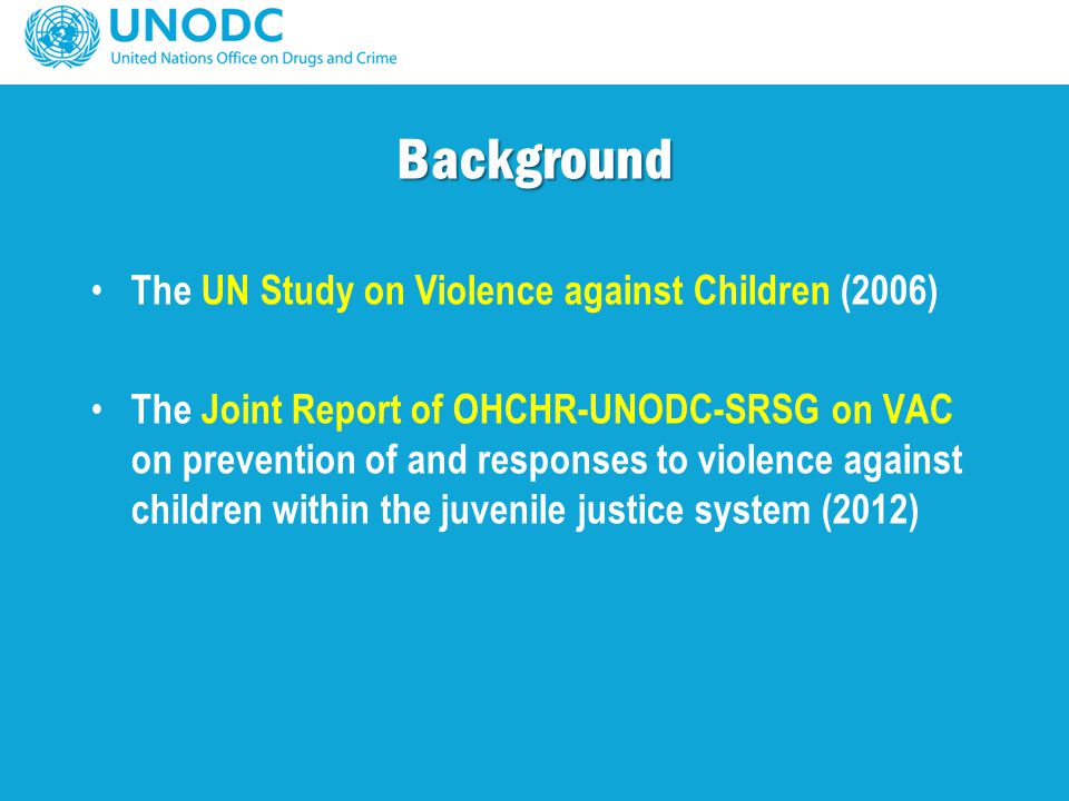 Background The UN Study on Violence against Children (2006) The Joint Report of OHCHR-UNODC-SRSG on VAC on prevention of and responses to violence against children within the juvenile justice system (2012)
