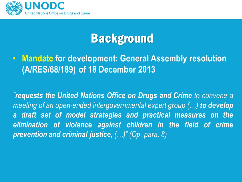 Mandate for development: General Assembly resolution (A/RES/68/189) of 18 December 2013 requests the United Nations Office on Drugs and Crime to convene a meeting of an open-ended intergovernmental expert group (…) to develop a draft set of model strategies and practical measures on the elimination of violence against children in the field of crime prevention and criminal justice, (…) (Op.