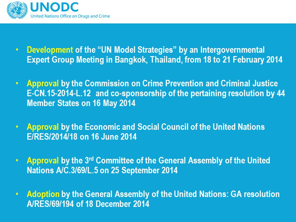 Development of the UN Model Strategies by an Intergovernmental Expert Group Meeting in Bangkok, Thailand, from 18 to 21 February 2014 Approval by the Commission on Crime Prevention and Criminal Justice E-CN L.12 and co-sponsorship of the pertaining resolution by 44 Member States on 16 May 2014 Approval by the Economic and Social Council of the United Nations E/RES/2014/18 on 16 June 2014 Approval by the 3 rd Committee of the General Assembly of the United Nations A/C.3/69/L.5 on 25 September 2014 Adoption by the General Assembly of the United Nations: GA resolution A/RES/69/194 of 18 December 2014
