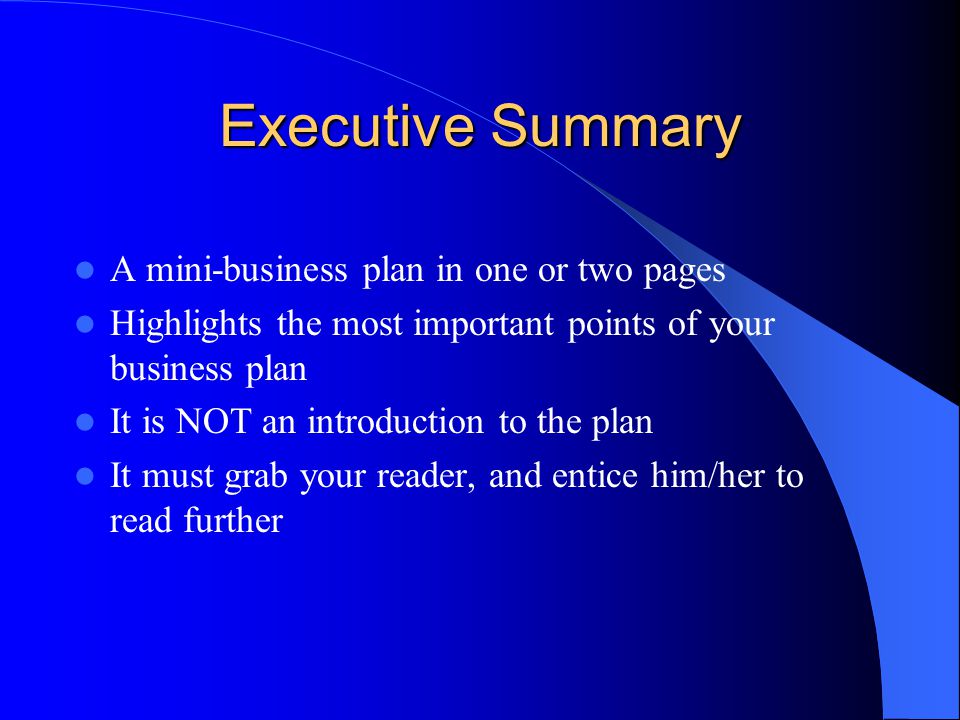 Executive Summary A mini-business plan in one or two pages Highlights the most important points of your business plan It is NOT an introduction to the plan It must grab your reader, and entice him/her to read further