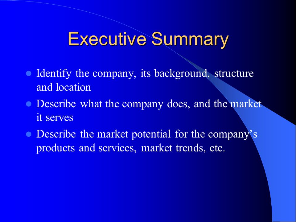 Executive Summary Identify the company, its background, structure and location Describe what the company does, and the market it serves Describe the market potential for the company’s products and services, market trends, etc.