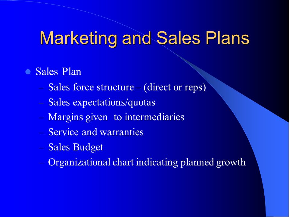 Marketing and Sales Plans Sales Plan – Sales force structure – (direct or reps) – Sales expectations/quotas – Margins given to intermediaries – Service and warranties – Sales Budget – Organizational chart indicating planned growth