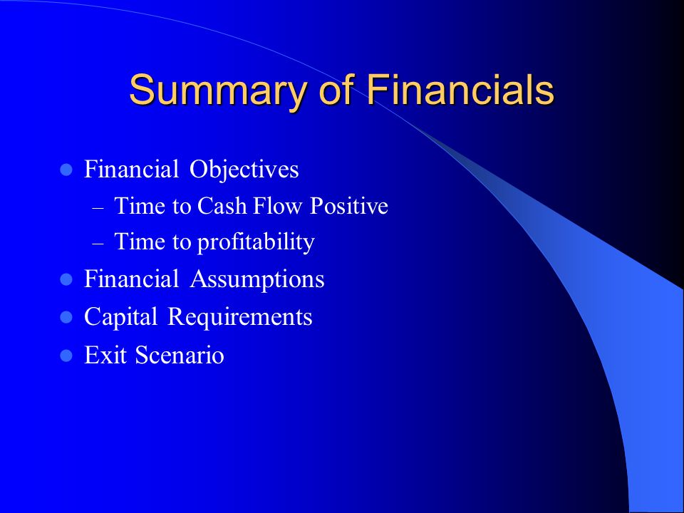 Summary of Financials Financial Objectives – Time to Cash Flow Positive – Time to profitability Financial Assumptions Capital Requirements Exit Scenario