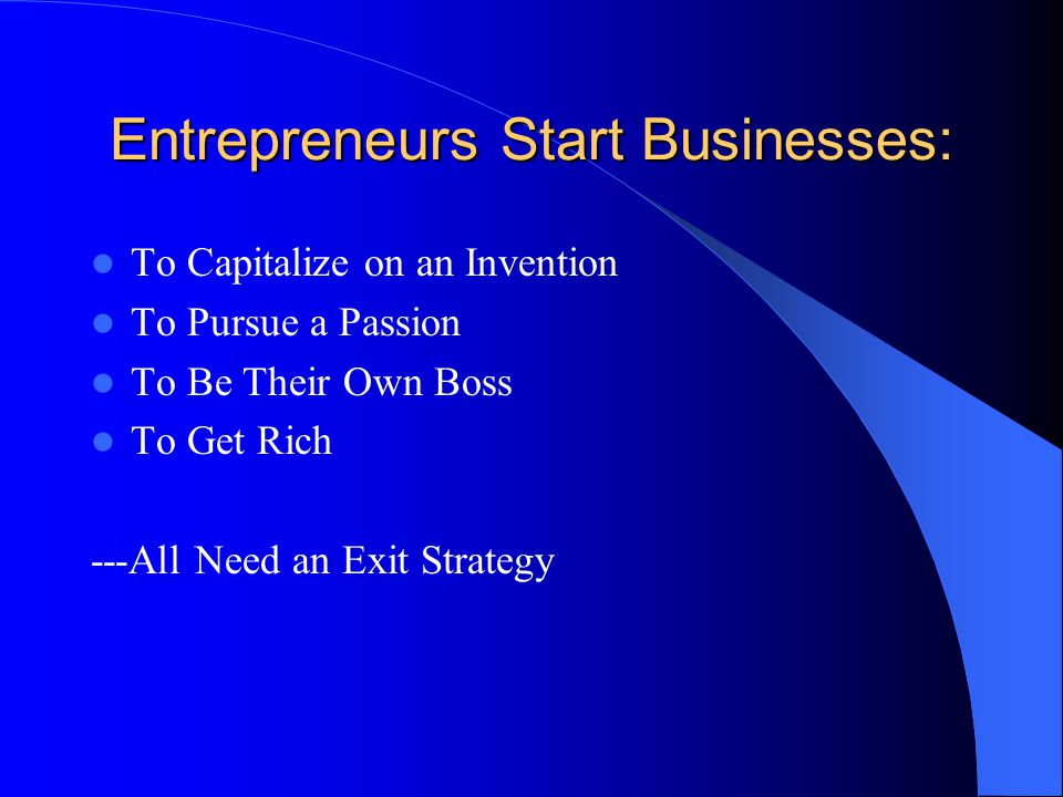 Entrepreneurs Start Businesses: To Capitalize on an Invention To Pursue a Passion To Be Their Own Boss To Get Rich ---All Need an Exit Strategy