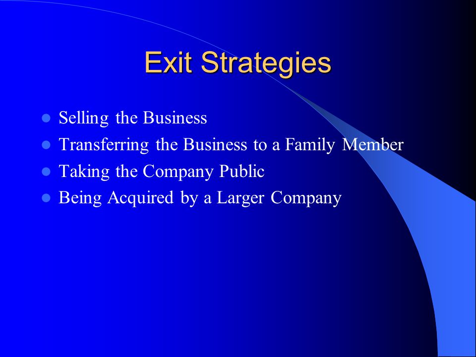 Exit Strategies Selling the Business Transferring the Business to a Family Member Taking the Company Public Being Acquired by a Larger Company