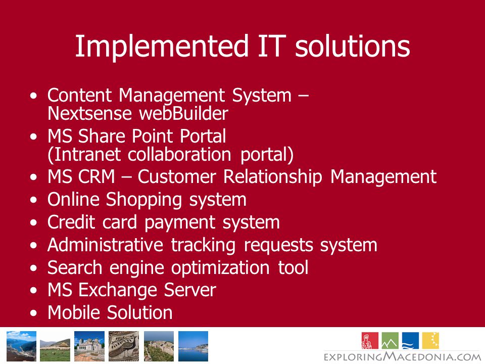 Implemented IT solutions Content Management System – Nextsense webBuilder MS Share Point Portal (Intranet collaboration portal) MS CRM – Customer Relationship Management Online Shopping system Credit card payment system Administrative tracking requests system Search engine optimization tool MS Exchange Server Mobile Solution