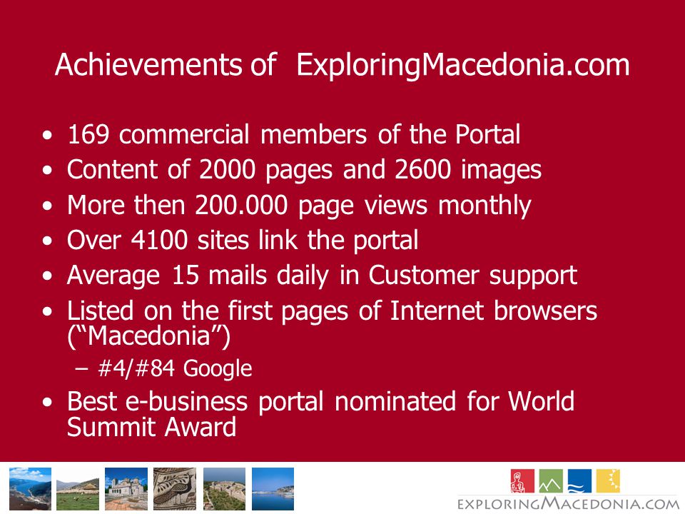 Achievements of ExploringMacedonia.com 169 commercial members of the Portal Content of 2000 pages and 2600 images More then page views monthly Over 4100 sites link the portal Average 15 mails daily in Customer support Listed on the first pages of Internet browsers ( Macedonia ) –#4/#84 Google Best e-business portal nominated for World Summit Award