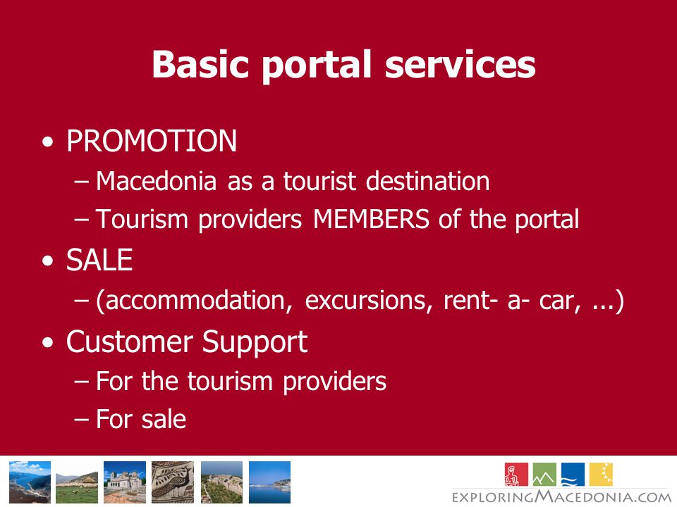 Basic portal services PROMOTION –Macedonia as a tourist destination –Tourism providers MEMBERS of the portal SALE –(accommodation, excursions, rent- a- car,...) Customer Support –For the tourism providers –For sale