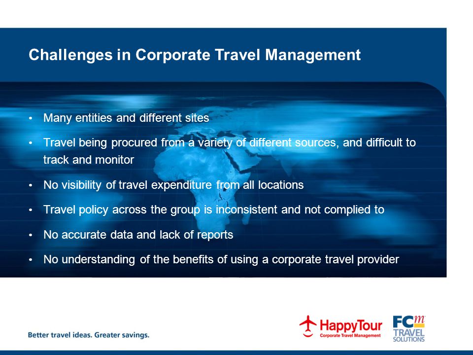 Challenges in Corporate Travel Management Many entities and different sites Travel being procured from a variety of different sources, and difficult to track and monitor No visibility of travel expenditure from all locations Travel policy across the group is inconsistent and not complied to No accurate data and lack of reports No understanding of the benefits of using a corporate travel provider