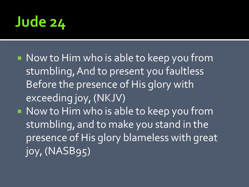  Now to Him who is able to keep you from stumbling, And to present you faultless Before the presence of His glory with exceeding joy, (NKJV)  Now to Him who is able to keep you from stumbling, and to make you stand in the presence of His glory blameless with great joy, (NASB95)