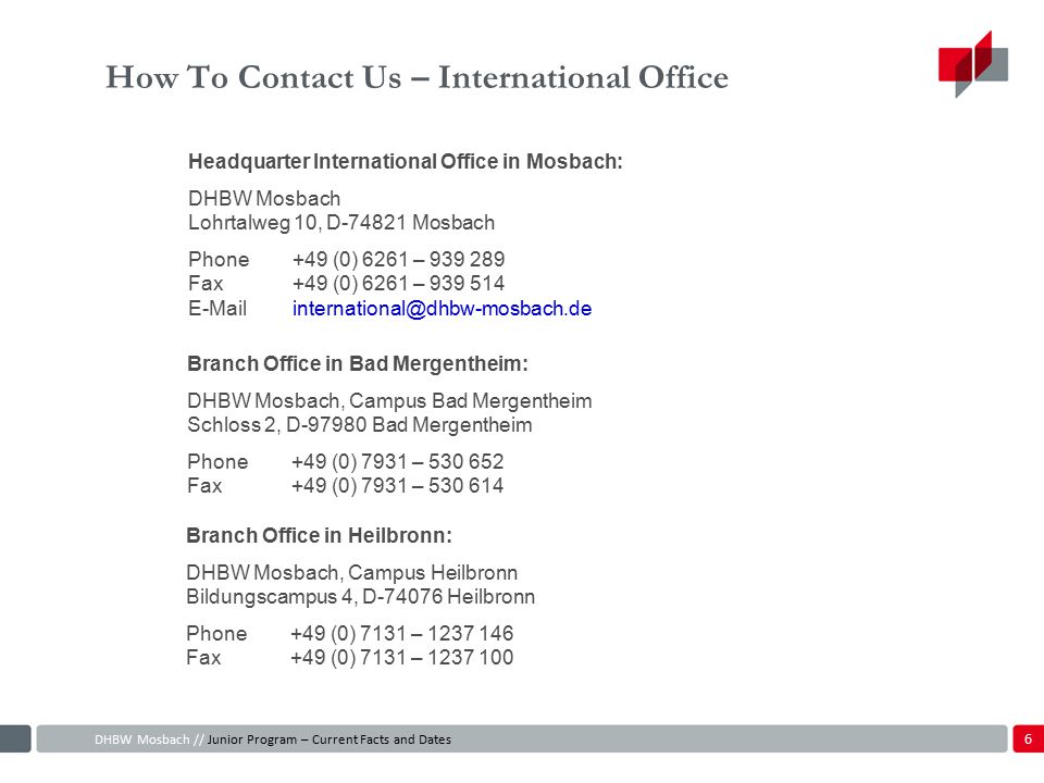 How To Contact Us – International Office Branch Office in Heilbronn: DHBW Mosbach, Campus Heilbronn Bildungscampus 4, D Heilbronn Phone+49 (0) 7131 – Fax+49 (0) 7131 – Headquarter International Office in Mosbach: DHBW Mosbach Lohrtalweg 10, D Mosbach Phone+49 (0) 6261 – Fax +49 (0) 6261 – DHBW Mosbach // Junior Program – Current Facts and Dates Branch Office in Bad Mergentheim: DHBW Mosbach, Campus Bad Mergentheim Schloss 2, D Bad Mergentheim Phone+49 (0) 7931 – Fax+49 (0) 7931 –