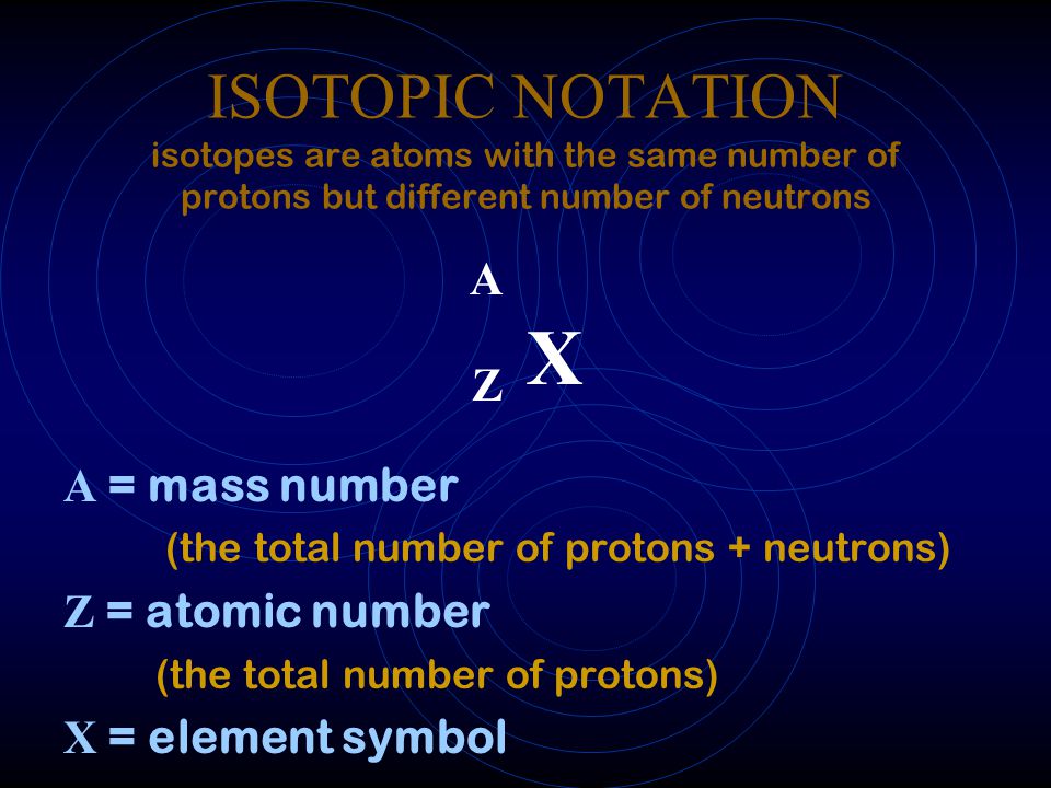 ISOTOPIC NOTATION isotopes are atoms with the same number of protons but different number of neutrons A Z X A = mass number (the total number of protons + neutrons) Z = atomic number (the total number of protons) X = element symbol