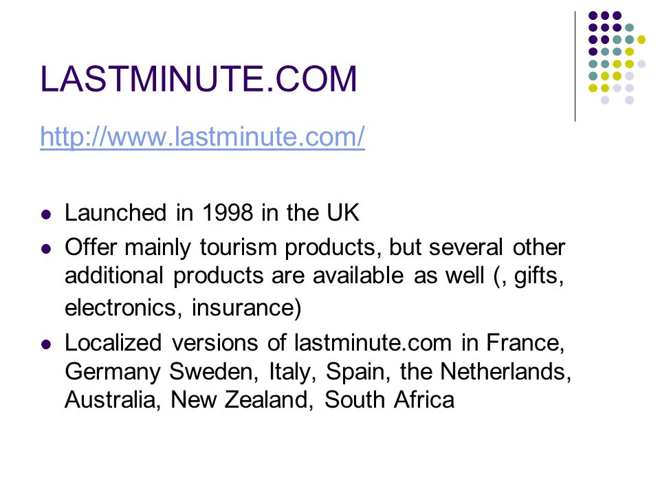 LASTMINUTE.COM   Launched in 1998 in the UK Offer mainly tourism products, but several other additional products are available as well (, gifts, electronics, insurance) Localized versions of lastminute.com in France, Germany Sweden, Italy, Spain, the Netherlands, Australia, New Zealand, South Africa