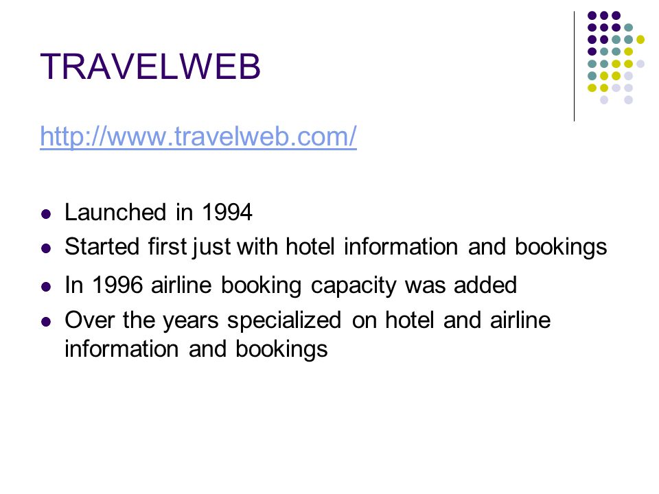 TRAVELWEB   Launched in 1994 Started first just with hotel information and bookings In 1996 airline booking capacity was added Over the years specialized on hotel and airline information and bookings