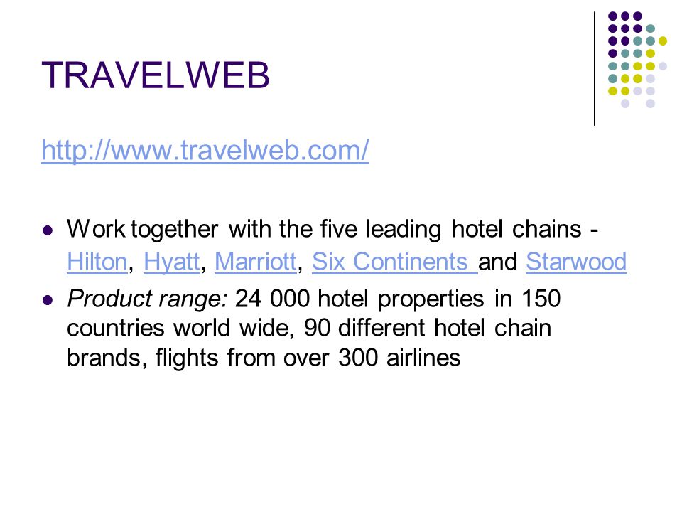 TRAVELWEB   Work together with the five leading hotel chains - Hilton, Hyatt, Marriott, Six Continents and Starwood HiltonHyattMarriottSix Continents Starwood Product range: hotel properties in 150 countries world wide, 90 different hotel chain brands, flights from over 300 airlines