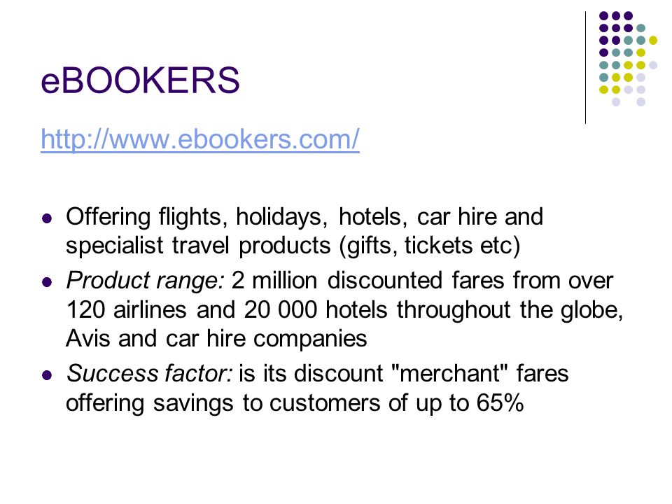 eBOOKERS   Offering flights, holidays, hotels, car hire and specialist travel products (gifts, tickets etc) Product range: 2 million discounted fares from over 120 airlines and hotels throughout the globe, Avis and car hire companies Success factor: is its discount merchant fares offering savings to customers of up to 65%