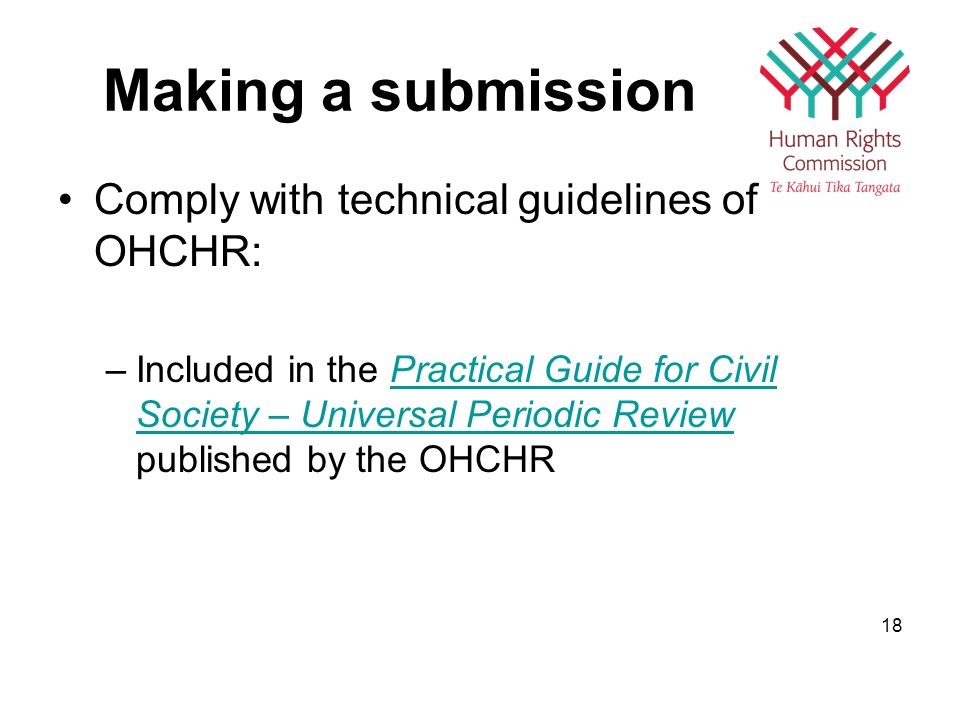 Making a submission Comply with technical guidelines of OHCHR: –Included in the Practical Guide for Civil Society – Universal Periodic Review published by the OHCHRPractical Guide for Civil Society – Universal Periodic Review 18