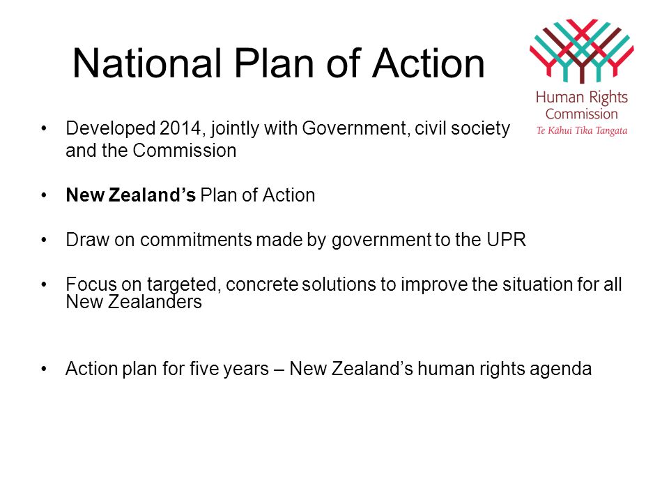 National Plan of Action Developed 2014, jointly with Government, civil society and the Commission New Zealand’s Plan of Action Draw on commitments made by government to the UPR Focus on targeted, concrete solutions to improve the situation for all New Zealanders Action plan for five years – New Zealand’s human rights agenda