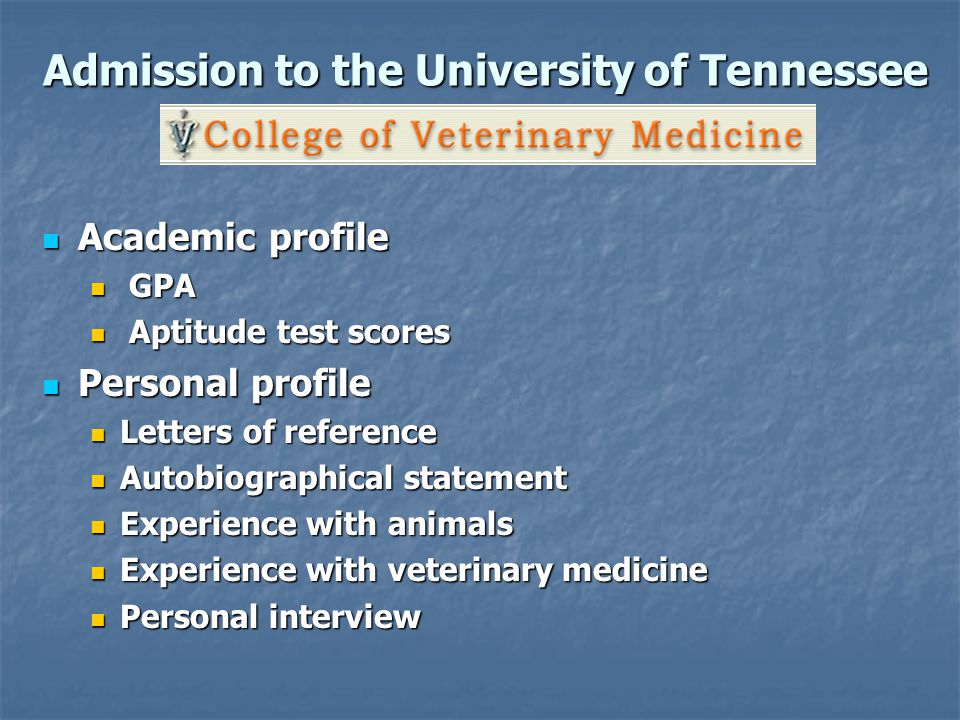 Admission to the University of Tennessee Academic profile Academic profile GPA GPA Aptitude test scores Aptitude test scores Personal profile Personal profile Letters of reference Letters of reference Autobiographical statement Autobiographical statement Experience with animals Experience with animals Experience with veterinary medicine Experience with veterinary medicine Personal interview Personal interview