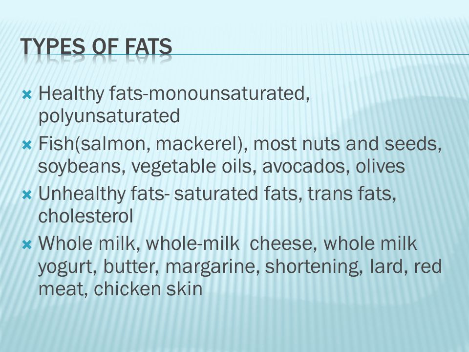  Healthy fats-monounsaturated, polyunsaturated  Fish(salmon, mackerel), most nuts and seeds, soybeans, vegetable oils, avocados, olives  Unhealthy fats- saturated fats, trans fats, cholesterol  Whole milk, whole-milk cheese, whole milk yogurt, butter, margarine, shortening, lard, red meat, chicken skin