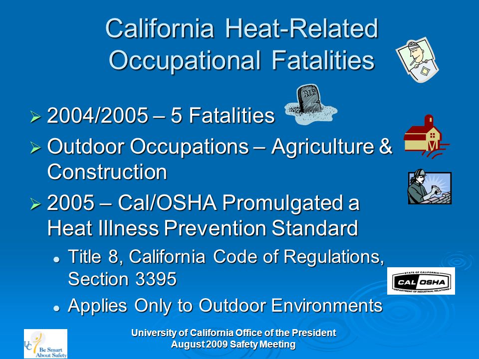 University of California Office of the President August 2009 Safety Meeting California Heat-Related Occupational Fatalities  2004/2005 – 5 Fatalities  Outdoor Occupations – Agriculture & Construction  2005 – Cal/OSHA Promulgated a Heat Illness Prevention Standard Title 8, California Code of Regulations, Section 3395 Title 8, California Code of Regulations, Section 3395 Applies Only to Outdoor Environments Applies Only to Outdoor Environments